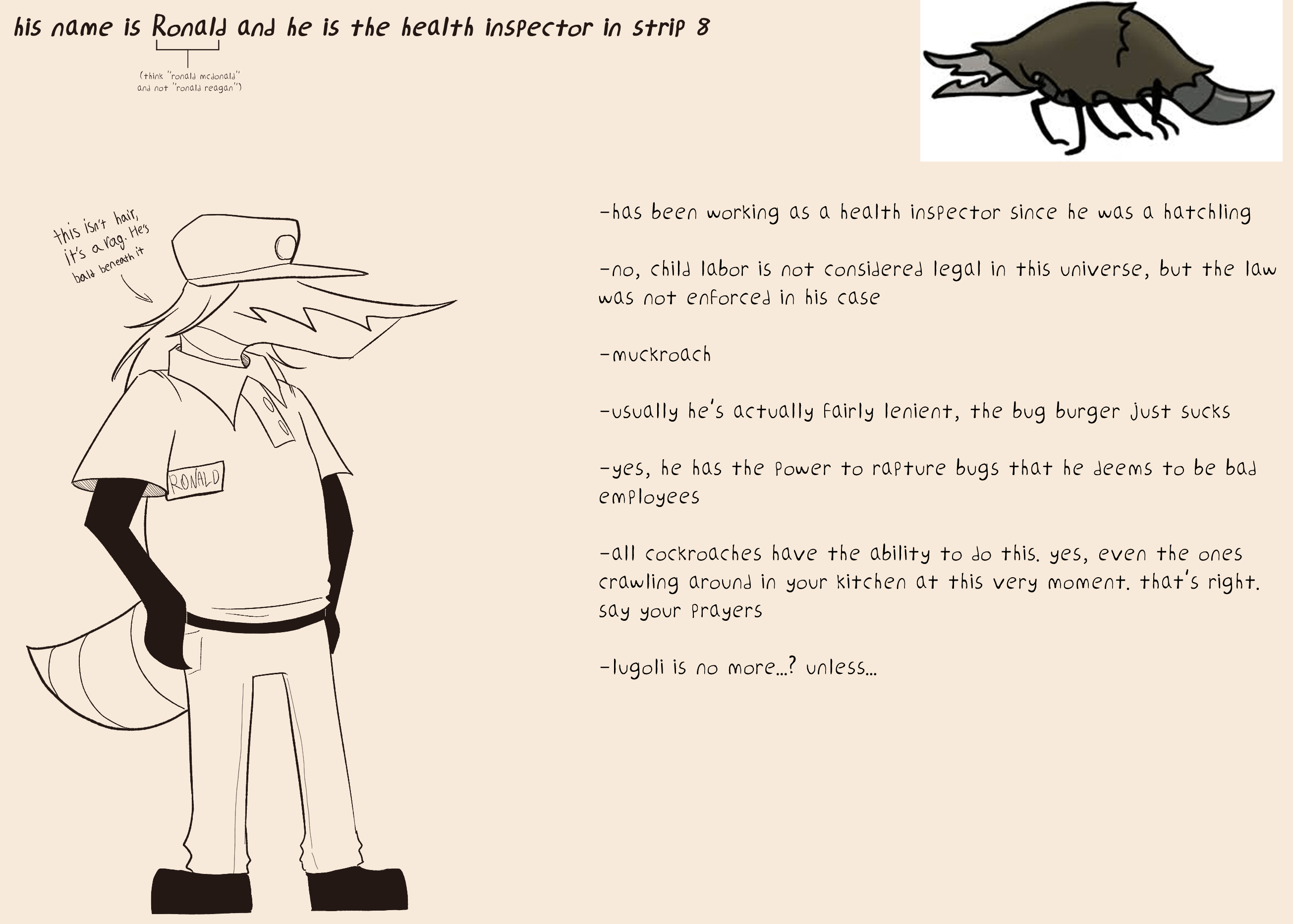 oncept art of the health inspector muckroach. he is in the bug burger uniform, has a rag for hair and has an average sized abdomen.
text reads:
'his name is Ronald and he is the health inspector in strip 8
(think 'ronald mcdonald' not 'ronald reagan')
-has been working as a health inspector since he was a hatchling
-no, child labor is not considered legal in this universe, but the law was not enforced in his case
-muckroach
-usually he's fairly lenient, the bug burger just sucks
-yes, he has the power to rapture bugs that he deems to be bad employees
-all cockroaches have the ability to do this. yes, even the ones crawling around in your kitchen at this very moment. say your prayers
-lugoli is no more...? unless...